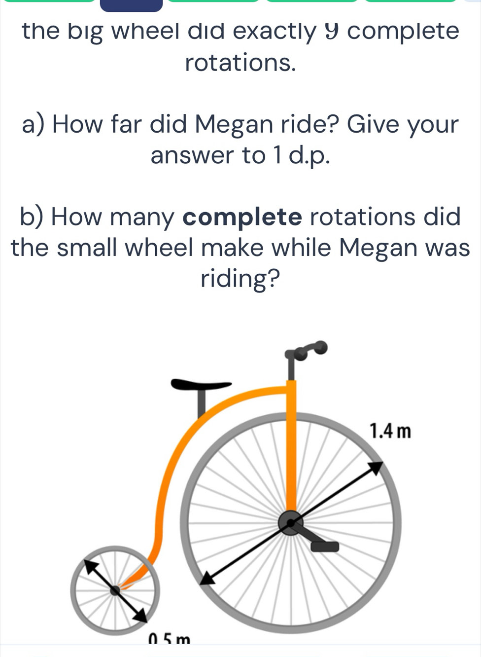 the big wheel did exactly 9 complete 
rotations. 
a) How far did Megan ride? Give your 
answer to 1 d.p. 
b) How many complete rotations did 
the small wheel make while Megan was 
riding?
1.4 m
0 5 m