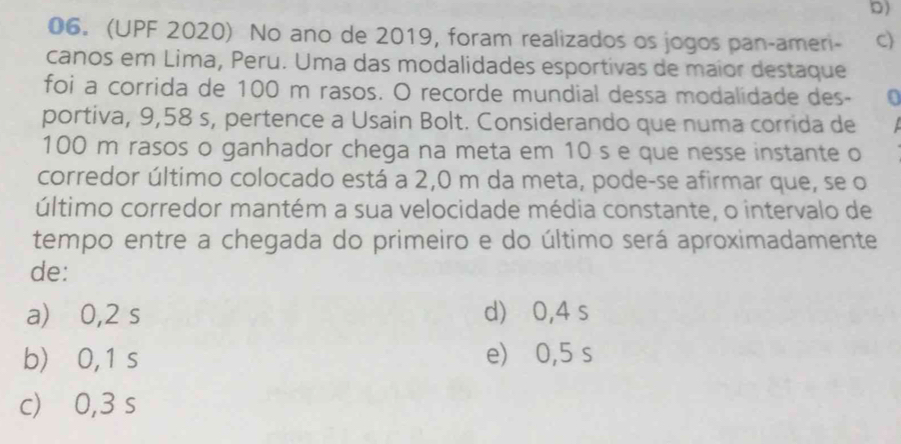 (UPF 2020) No ano de 2019, foram realizados os jogos pan-ameri- c)
canos em Lima, Peru. Uma das modalidades esportivas de maior destaque
foi a corrida de 100 m rasos. O recorde mundial dessa modalidade des-
portiva, 9,58 s, pertence a Usain Bolt. Considerando que numa corrida de
100 m rasos o ganhador chega na meta em 10 s e que nesse instante o
corredor último colocado está a 2,0 m da meta, pode-se afirmar que, se o
último corredor mantém a sua velocidade média constante, o intervalo de
tempo entre a chegada do primeiro e do último será aproximadamente
de:
a) 0,2 s d) ⩾ 0,4 s
b) 0,1 s e) 0,5 s
c) 0,3 s