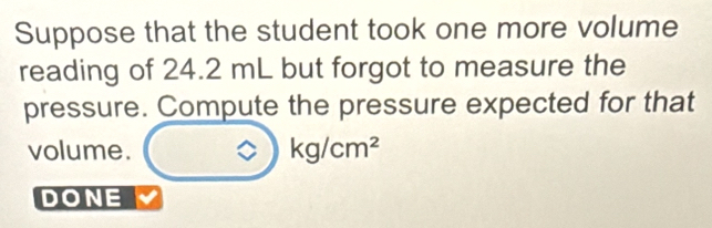 Suppose that the student took one more volume 
reading of 24.2 mL but forgot to measure the 
pressure. Compute the pressure expected for that 
volume. ?)kg/cm^2
DONE