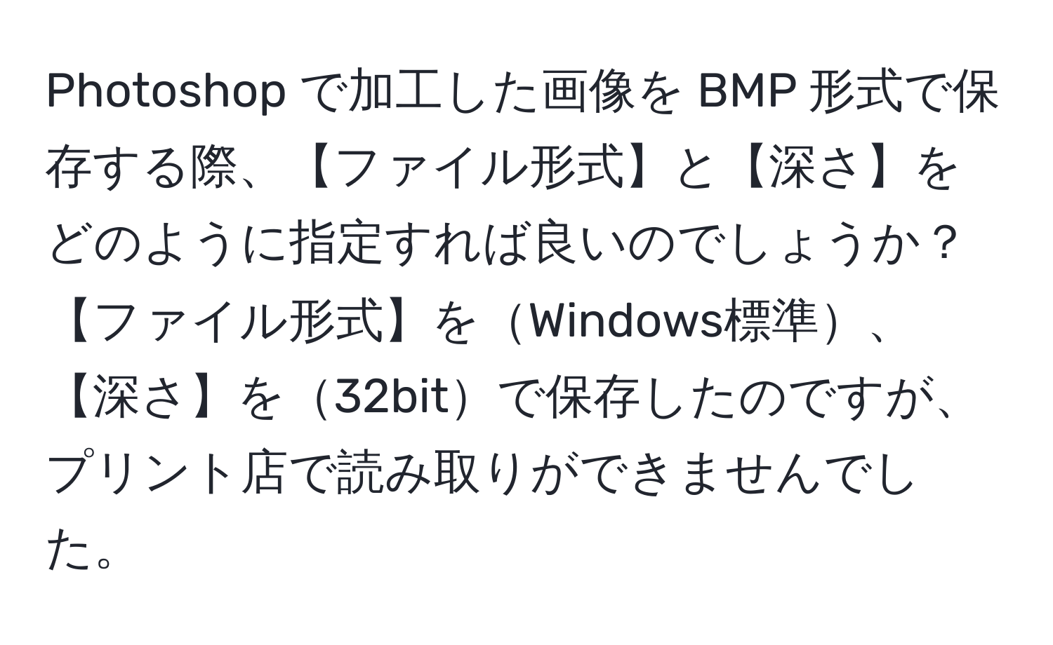 Photoshop で加工した画像を BMP 形式で保存する際、【ファイル形式】と【深さ】をどのように指定すれば良いのでしょうか？【ファイル形式】をWindows標準、【深さ】を32bitで保存したのですが、プリント店で読み取りができませんでした。