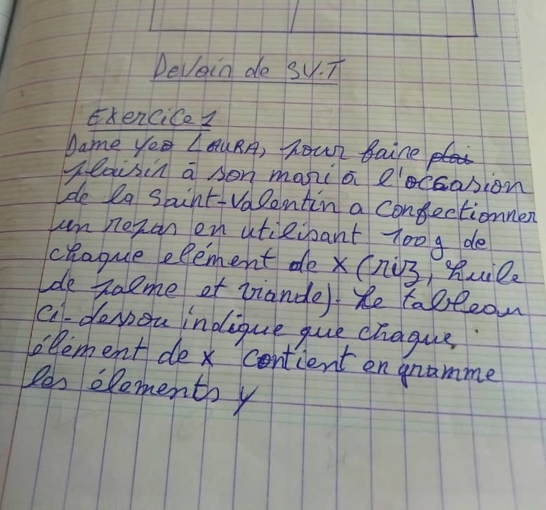 Devoin de su. T 
xencice I 
Dame ye ∠ AURA )hour taine 
Heauisin a sen mania eoccasion 
lde la Saint- Valentin a congectionnen 
can nezan en atieioant 7oog de 
chagque element de x (ni3, Ruilz 
de Raeme ot viande) he tobeean 
c doyou indique gue chague 
lelement dex contcent en gramme 
len eloments y