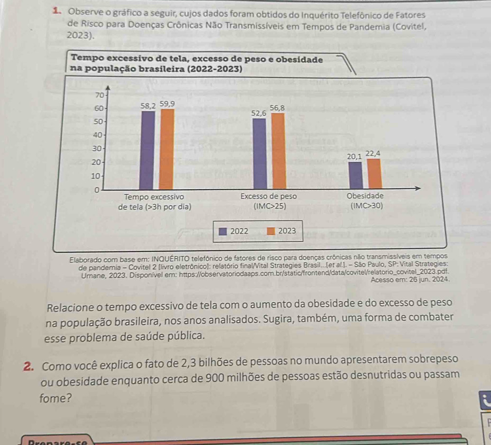 Observe o gráfico a seguir, cujos dados foram obtidos do Inquérito Telefônico de Fatores 
de Risco para Doenças Crônicas Não Transmissíveis em Tempos de Pandemia (Covitel, 
2023). 
Elaborado com base em: INQUÉRITO telefônico de fatores de risco para doenças crônicas não transmissíveis em tempos 
de pandemia - Covitel 2 [livro eletrônico): relatório final/Vital Strategies Brasil...(et al.]. - São Paulo, SP: Vital Strategies: 
Umane, 2023. Disponível em: https://observatoriodaaps.com.br/static/frontend/data/covitel/relatorio_covitel_2023.pdf. 
Acesso em: 26 jun. 2024. 
Relacione o tempo excessivo de tela com o aumento da obesidade e do excesso de peso 
na população brasileira, nos anos analisados. Sugira, também, uma forma de combater 
esse problema de saúde pública. 
2. Como você explica o fato de 2, 3 bilhões de pessoas no mundo apresentarem sobrepeso 
ou obesidade enquanto cerca de 900 milhões de pessoas estão desnutridas ou passam 
fome? a