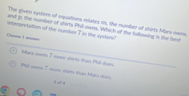 The given system of equations relates m, the number of shirts Mara owns,
and p, the number of shirts Phil owns. Which of the following is the best
interpretation of the number 7 in the system?
Choose 1 answer:
A Mara owns 7 more shirts than Phil does.
Phil owns 7 more shirts than Mara does.
3 of 4