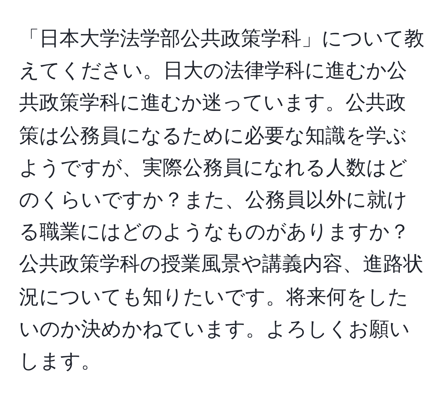 「日本大学法学部公共政策学科」について教えてください。日大の法律学科に進むか公共政策学科に進むか迷っています。公共政策は公務員になるために必要な知識を学ぶようですが、実際公務員になれる人数はどのくらいですか？また、公務員以外に就ける職業にはどのようなものがありますか？公共政策学科の授業風景や講義内容、進路状況についても知りたいです。将来何をしたいのか決めかねています。よろしくお願いします。