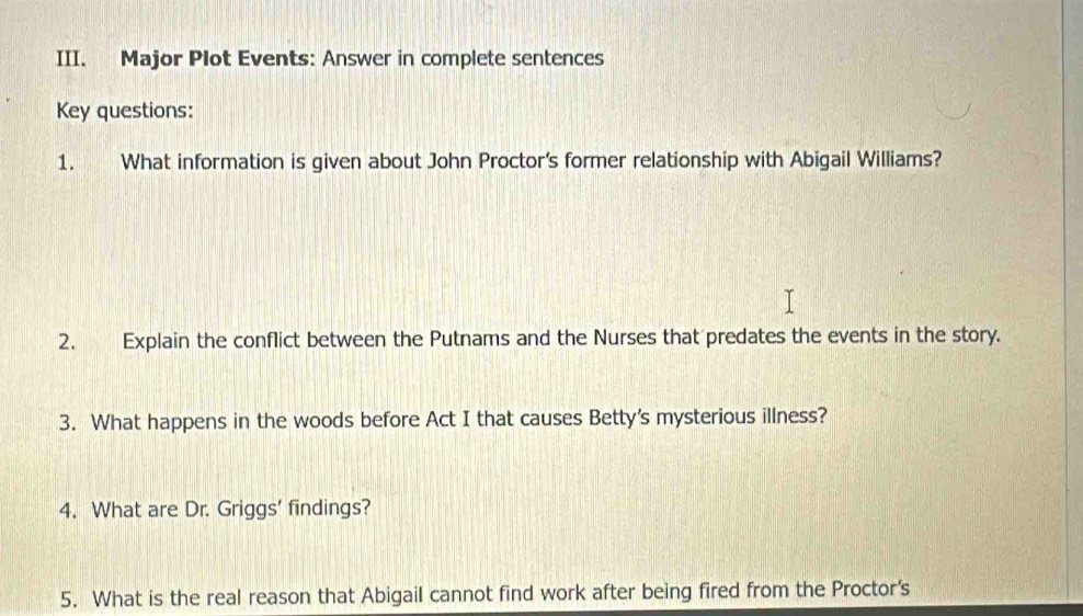 Major Plot Events: Answer in complete sentences 
Key questions: 
1. What information is given about John Proctor's former relationship with Abigail Williams? 
2. Explain the conflict between the Putnams and the Nurses that predates the events in the story. 
3. What happens in the woods before Act I that causes Betty's mysterious illness? 
4. What are Dr. Griggs' findings? 
5. What is the real reason that Abigail cannot find work after being fired from the Proctor's