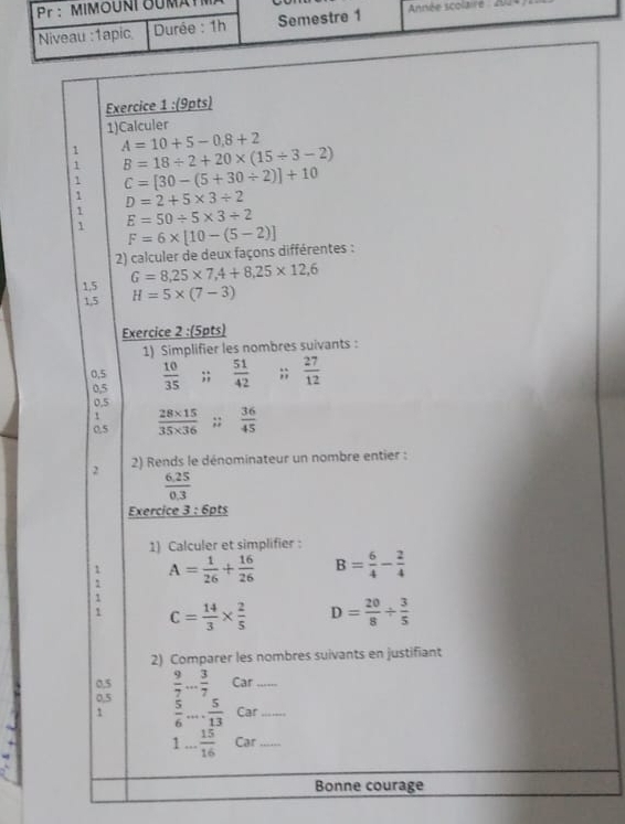 1)Calculer 
1 A=10+5-0,8+2
1 B=18/ 2+20* (15/ 3-2)
1 C=[30-(5+30/ 2)]+10
1 D=2+5* 3/ 2
1 E=50/ 5* 3/ 2
1 F=6* [10-(5-2)]
2) calculer de deux façons différentes : 
1.5 G=8,25* 7,4+8,25* 12,6
1,5 H=5* (7-3)
Exercice 2 :(5pts) 
1) Simplifier les nombres suivants :
0.5  10/35 ;;  51/42 ;;  27/12 
0,5
0,5
0.5  (28* 15)/35* 36 ;;  36/45 
2 2) Rends le dénominateur un nombre entier :
 (6.25)/0.3 
Exercice 3:6 ots 
1) Calculer et simplifier : 
: A= 1/26 + 16/26  B= 6/4 - 2/4 
C= 14/3 *  2/5  D= 20/8 /  3/5 
2) Comparer les nombres suivants en justifiant
0.5
0,5  9/7 ... 3/7  _ Car_ 
1  5/6 ... 5/13  Car_
1... 15/16  Car_ 
Bonne courage