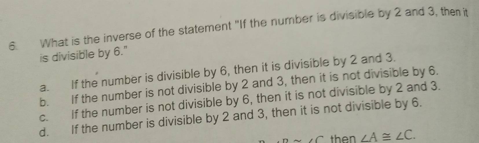 What is the inverse of the statement "If the number is divisible by 2 and 3, then it
is divisible by 6."
a. If the number is divisible by 6, then it is divisible by 2 and 3.
b. If the number is not divisible by 2 and 3, then it is not divisible by 6.
c. If the number is not divisible by 6, then it is not divisible by 2 and 3.
d. If the number is divisible by 2 and 3, then it is not divisible by 6.
sim ∠ C then ∠ A≌ ∠ C.