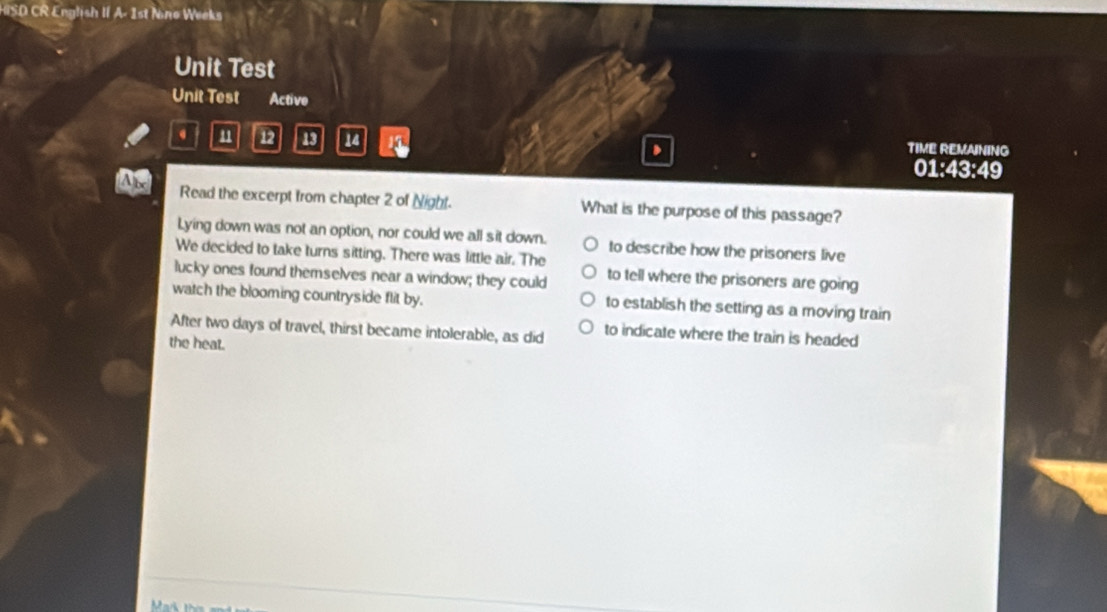 HISD CR English II A- 1st Nino Weeks
Unit Test
Unit Test Active
. 11 12 13 1 TIME REMAINING
01:43:49
Read the excerpt from chapter 2 of Night. What is the purpose of this passage?
Lying down was not an option, nor could we all sit down.
We decided to take turns sitting. There was little air. The to describe how the prisoners live
lucky ones found themselves near a window; they could to tell where the prisoners are going
watch the blooming countryside flit by. to establish the setting as a moving train
After two days of travel, thirst became intolerable, as did to indicate where the train is headed
the heat.