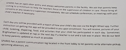 SPARKS has an open-door policy and always welcomes parents in the facility. We ask that parents keep 
visiting to a minimum to help the teachers focus on the supervision of children in care. Please bring all 
child's teacher if necessary. concerns or any issues to a supervisor immediatelly. We can schedule conferences, or meetings with your 
Each day you will be provided with a report of how your child's day was via the Bright Wheel app. Further 
instruction on getting the app will be provided to you upon enrollment. You will receive, pictures of your 
child, toileting, diapering, food, and activities that your child has participated in each day. Sometimes 
Brightwheel is updated at nap or the next day if a teacher is out and a sub was in place. We do our best 
to keep parents updated as much as possible. 
SPARKS has a parent communication log located in the front lobby to let parents write alternate pickup, 
upcoring absences, etc