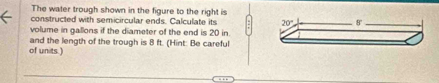 The water trough shown in the figure to the right is
constructed with semicircular ends. Calculate its 
volume in gallons if the diameter of the end is 20 in.
and the length of the trough is 8 ft. (Hint: Be careful
of units.)