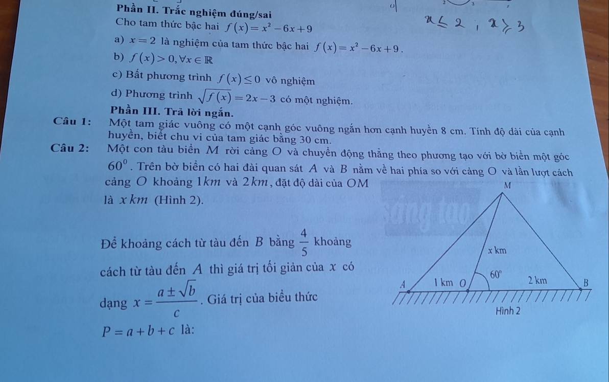 Phần II. Trắc nghiệm đúng/sai
Cho tam thức bậc hai f(x)=x^2-6x+9
a) x=2 là nghiệm của tam thức bậc hai f(x)=x^2-6x+9.
b) f(x)>0,forall x∈ R
c) Bất phương trình f(x)≤ 0 vô nghiệm
d) Phương trình sqrt(f(x))=2x-3 có một nghiệm.
Phần III. Trã lời ngắn.
Câu 1: *Một tam giác vuông có một cạnh góc vuông ngắn hơn cạnh huyền 8 cm. Tính độ dài của cạnh
huyền, biết chu vi của tam giác bằng 30 cm.
Câu 2:  Một con tàu biển Mỹrời cảng O và chuyền động thẳng theo phương tạo với bờ biển một góc
60°. Trên bờ biển có hai đài quan sát A và B nằm về hai phía so với cảng O và lần lượt cách
cảng O khoảng 1km và 2km, đặt độ dài của OM
là x km (Hình 2).
Để khoảng cách từ tàu đến B bằng  4/5  khoảng
cách từ tàu đến A thì giá trị tối giản của x có
dạng x= a± sqrt(b)/c . Giá trị của biểu thức
P=a+b+c là: