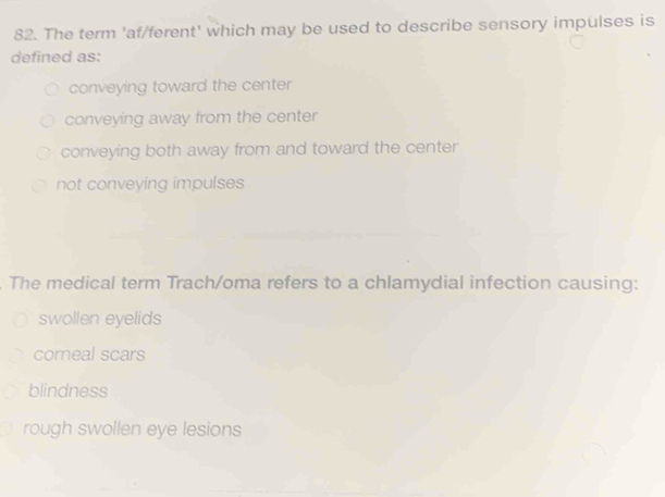 The term 'af/ferent' which may be used to describe sensory impulses is
defined as:
conveying toward the center
conveying away from the center
conveying both away from and toward the center
not conveying impulses
The medical term Trach/oma refers to a chlamydial infection causing:
swollen eyelids
corneal scars
blindness
rough swollen eye lesions