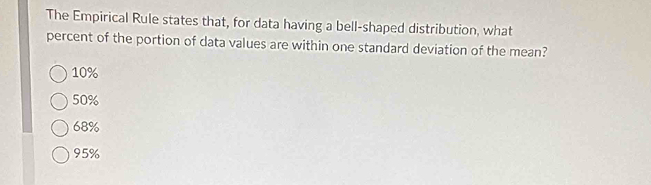 The Empirical Rule states that, for data having a bell-shaped distribution, what
percent of the portion of data values are within one standard deviation of the mean?
10%
50%
68%
95%