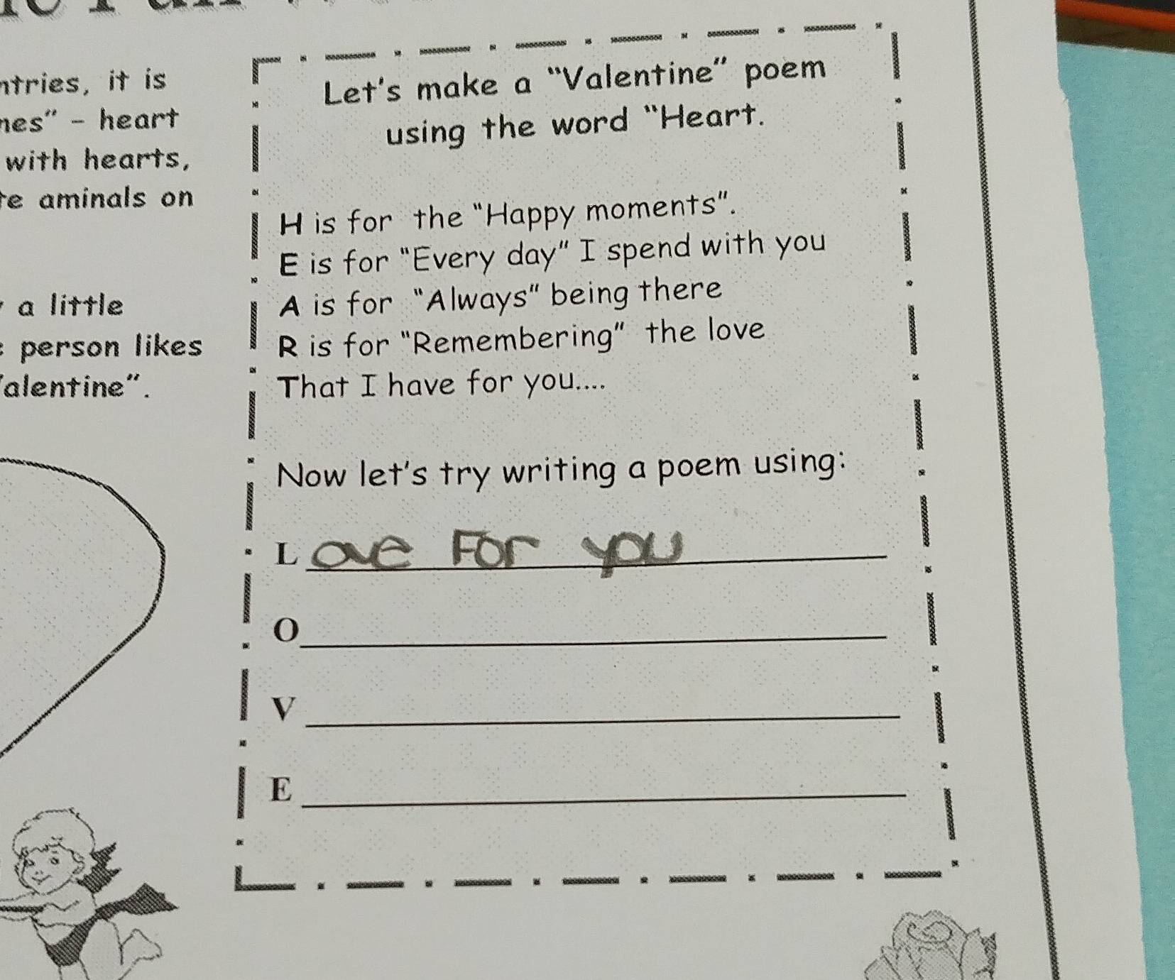 ntries, it is 
Let's make a “Valentine” poem 
nes' - heart 
using the word "Heart. 
with hearts, 
e aminals on 
H is for the “Happy moments”. 
E is for “Every day ” I spend with you 
a little A is for “Always” being there 
person likes R is for “Remembering” the love 
alentine". That I have for you.... 
Now let's try writing a poem using: 
_L 
_0 
_V 
_E 
. 
. 
。