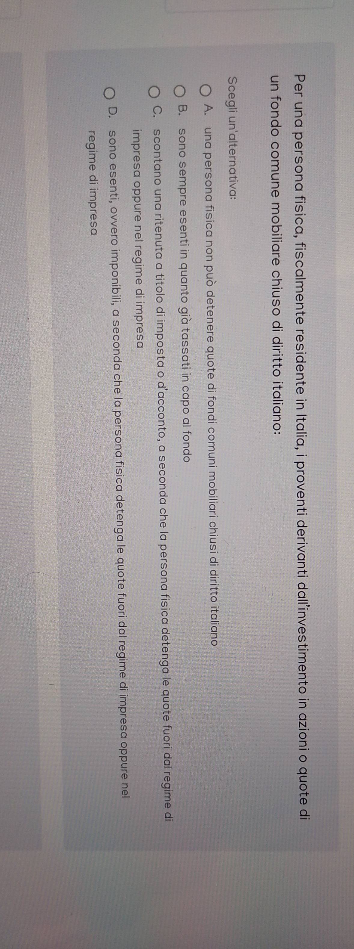 Per una persona fisica, fiscalmente residente in Italia, i proventi derivanti dall’investimento in azioni o quote di
un fondo comune mobiliare chiuso di diritto italiano:
Scegli un'alternativa:
A. una persona fisica non può detenere quote di fondi comuni mobiliari chiusi di diritto italiano
B. sono sempre esenti in quanto già tassati in capo al fondo
C. scontano una ritenuta a titolo di imposta o d’acconto, a seconda che la persona fisica detenga le quote fuori dal regime di
impresa oppure nel regime di impresa
D. sono esenti, ovvero imponibili, a seconda che la persona fisica detenga le quote fuori dal regime di impresa oppure nel
regime di impresa