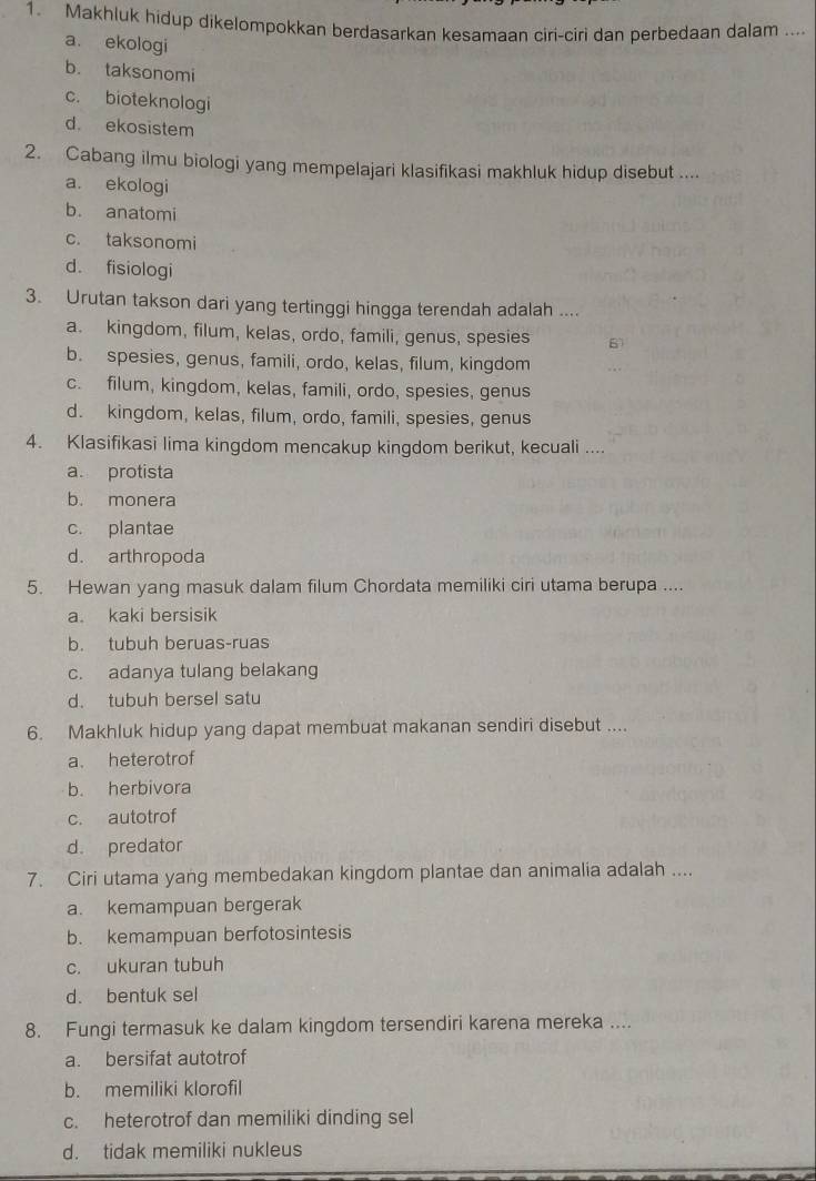 Makhluk hidup dikelompokkan berdasarkan kesamaan ciri-ciri dan perbedaan dalam ....
a. ekologi
b. taksonomi
c. bioteknologi
d ekosistem
2. Cabang ilmu biologi yang mempelajari klasifikasi makhluk hidup disebut ....
a. ekologi
b. anatomi
c. taksonomi
d. fisiologi
3. Urutan takson dari yang tertinggi hingga terendah adalah ....
a. kingdom, filum, kelas, ordo, famili, genus, spesies 6)
b. spesies, genus, famili, ordo, kelas, filum, kingdom
c. filum, kingdom, kelas, famili, ordo, spesies, genus
d. kingdom, kelas, filum, ordo, famili, spesies, genus
4. Klasifikasi lima kingdom mencakup kingdom berikut, kecuali ....
a. protista
b. monera
c. plantae
d. arthropoda
5. Hewan yang masuk dalam filum Chordata memiliki ciri utama berupa ....
a. kaki bersisik
b. tubuh beruas-ruas
c. adanya tulang belakang
d. tubuh bersel satu
6. Makhluk hidup yang dapat membuat makanan sendiri disebut ....
a. heterotrof
b. herbivora
c. autotrof
d. predator
7. Ciri utama yang membedakan kingdom plantae dan animalia adalah ....
a. kemampuan bergerak
b. kemampuan berfotosintesis
c. ukuran tubuh
d. bentuk sel
8. Fungi termasuk ke dalam kingdom tersendiri karena mereka ....
a. bersifat autotrof
b. memiliki klorofil
c. heterotrof dan memiliki dinding sel
d. tidak memiliki nukleus