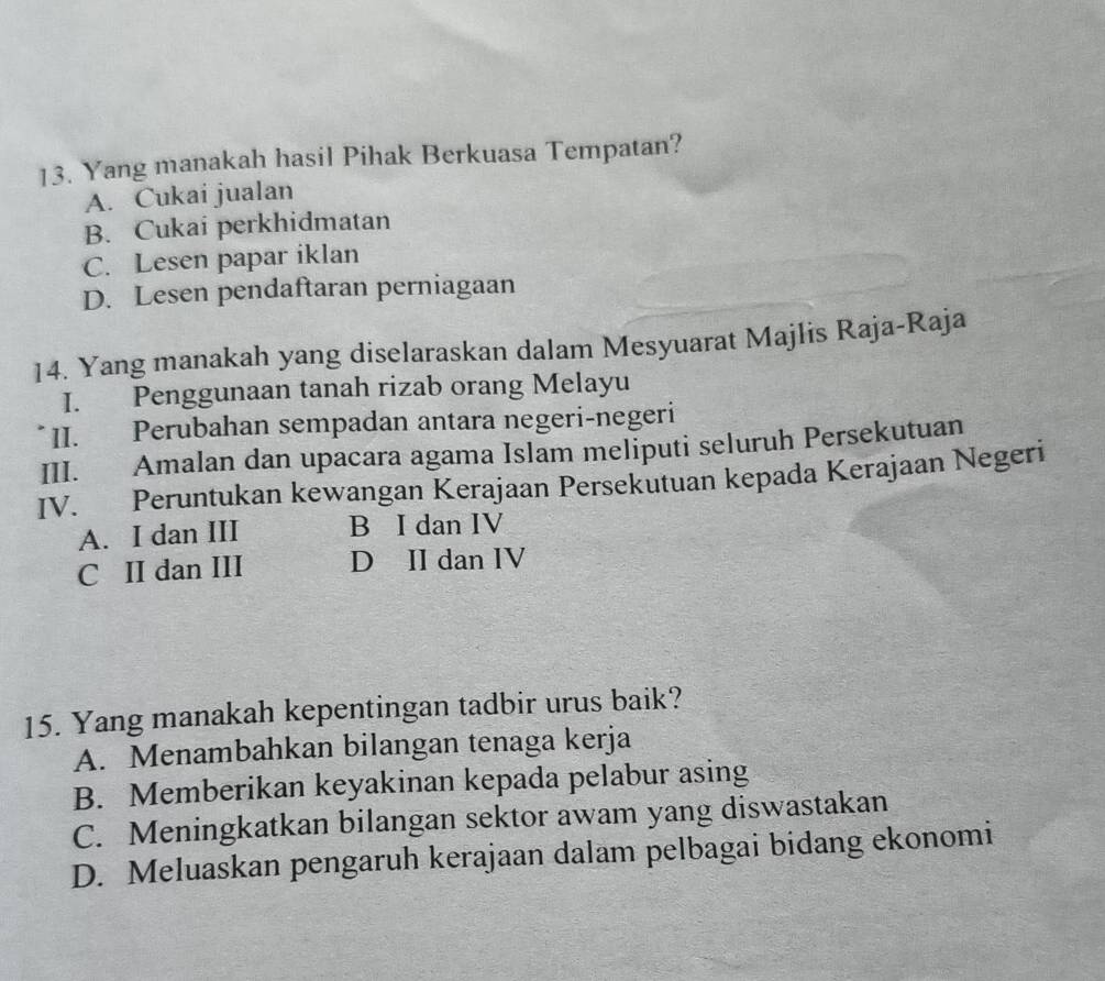 Yang manakah hasil Pihak Berkuasa Tempatan?
A. Cukai jualan
B. Cukai perkhidmatan
C. Lesen papar iklan
D. Lesen pendaftaran perniagaan
14. Yang manakah yang diselaraskan dalam Mesyuarat Majlis Raja-Raja
I. Penggunaan tanah rizab orang Melayu
II. Perubahan sempadan antara negeri-negeri
III. Amalan dan upacara agama Islam meliputi seluruh Persekutuan
IV. Peruntukan kewangan Kerajaan Persekutuan kepada Kerajaan Negeri
A. I dan III B I dan IV
C II dan III D II dan IV
15. Yang manakah kepentingan tadbir urus baik?
A. Menambahkan bilangan tenaga kerja
B. Memberikan keyakinan kepada pelabur asing
C. Meningkatkan bilangan sektor awam yang diswastakan
D. Meluaskan pengaruh kerajaan dalam pelbagai bidang ekonomi