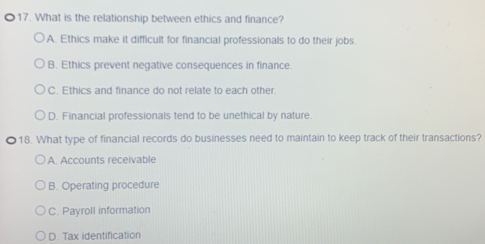 What is the relationship between ethics and finance?
A. Ethics make it difficult for financial professionals to do their jobs.
B. Ethics prevent negative consequences in finance.
C. Ethics and finance do not relate to each other.
D. Financial professionals tend to be unethical by nature.
18. What type of financial records do businesses need to maintain to keep track of their transactions?
A. Accounts receivable
B. Operating procedure
C. Payroll information
D. Tax identification