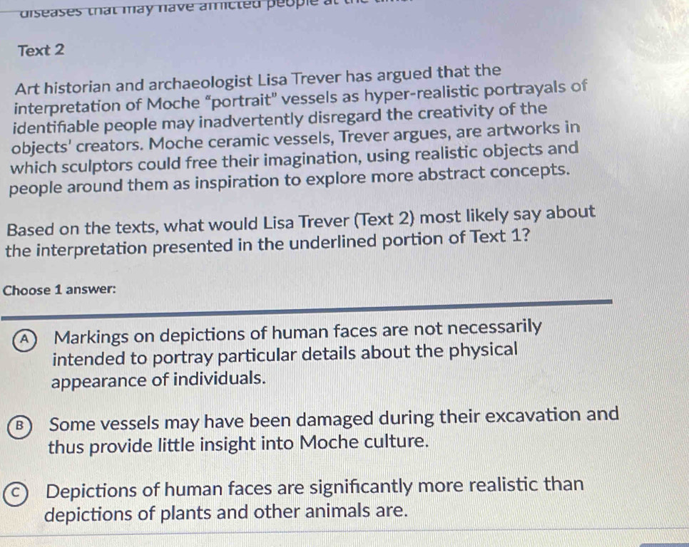 diseases that may have amicted people a
Text 2
Art historian and archaeologist Lisa Trever has argued that the
interpretation of Moche “portrait” vessels as hyper-realistic portrayals of
identifable people may inadvertently disregard the creativity of the
objects' creators. Moche ceramic vessels, Trever argues, are artworks in
which sculptors could free their imagination, using realistic objects and
people around them as inspiration to explore more abstract concepts.
Based on the texts, what would Lisa Trever (Text 2) most likely say about
the interpretation presented in the underlined portion of Text 1?
Choose 1 answer:
A) Markings on depictions of human faces are not necessarily
intended to portray particular details about the physical
appearance of individuals.
B) Some vessels may have been damaged during their excavation and
thus provide little insight into Moche culture.
c) Depictions of human faces are significantly more realistic than
depictions of plants and other animals are.