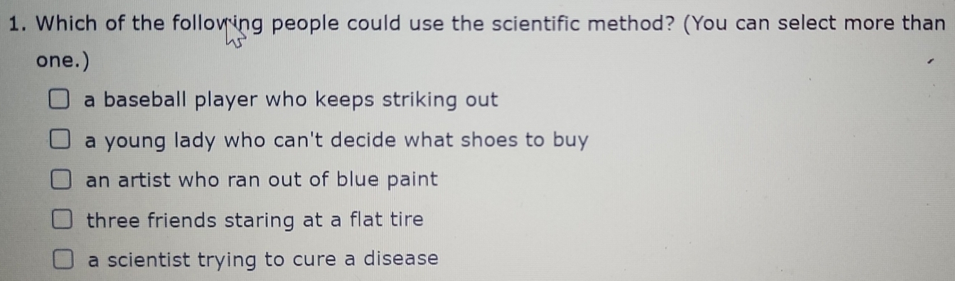 Which of the following people could use the scientific method? (You can select more than
one.)
a baseball player who keeps striking out
a young lady who can't decide what shoes to buy
an artist who ran out of blue paint
three friends staring at a flat tire
a scientist trying to cure a disease