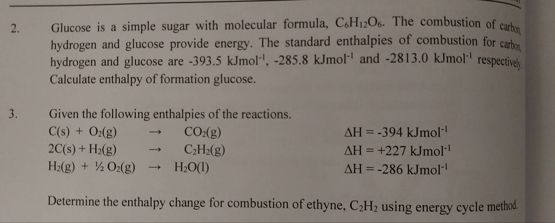 Glucose is a simple sugar with molecular formula, C_6H_12O_6. The combustion of carbon. 
hydrogen and glucose provide energy. The standard enthalpies of combustion for carbon, 
hydrogen and glucose are -393.5kJmol^(-1), -285.8kJmol^(-1) and -2813.0kJmol^(-1) respectively 
Calculate enthalpy of formation glucose. 
3. Given the following enthalpies of the reactions.
C(s)+O_2(g) to CO_2(g)
△ H=-394kJmol^(-1)
2C(s)+H_2(g) to C_2H_2(g)
△ H=+227kJmol^(-1)
H_2(g)+1/2O_2(g)to H_2O(l)
△ H=-286kJmol^(-1)
Determine the enthalpy change for combustion of ethyne, C_2H_2 using energy cycle method.