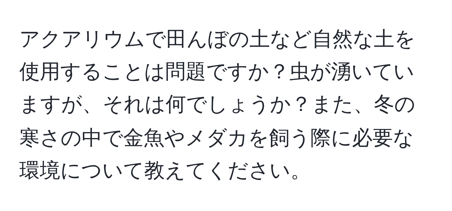 アクアリウムで田んぼの土など自然な土を使用することは問題ですか？虫が湧いていますが、それは何でしょうか？また、冬の寒さの中で金魚やメダカを飼う際に必要な環境について教えてください。