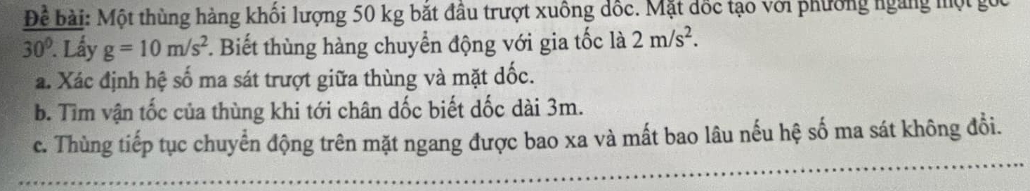 Để bài: Một thùng hàng khối lượng 50 kg bắt đầu trượt xuông đốc. Mặt đốc tạo với phường ngàng một gốc
30°. Lấy g=10m/s^2 *. Biết thùng hàng chuyển động với gia tốc là 2m/s^2. 
a. Xác định hệ số ma sát trượt giữa thùng và mặt dốc. 
b. Tìm vận tốc của thùng khi tới chân dốc biết dốc dài 3m. 
c. Thùng tiếp tục chuyển động trên mặt ngang được bao xa và mất bao lâu nếu hệ số ma sát không đổi.