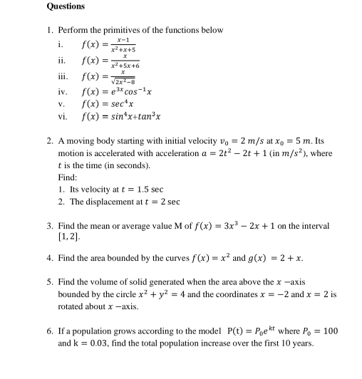 Perform the primitives of the functions below 
i. f(x)= (x-1)/x^2+x+5 
ii. f(x)= x/x^2+5x+6 
i. f(x)= x/sqrt(2x^2-8) 
iv. f(x)=e^(3x)cos^(-1)x
v. f(x)=sec^4x
vi. f(x)=sin^4x+tan^3x
2. A moving body starting with initial velocity v_0=2m/s at x_0=5m. Its 
motion is accelerated with acceleration a=2t^2-2t+1 (in m/s^2) , where
t is the time (in seconds). 
Find: 
1. Its velocity at t=1.5sec
2. The displacement at t=2sec
3. Find the mean or average value M of f(x)=3x^3-2x+1 on the interval
[1,2]. 
4. Find the area bounded by the curves f(x)=x^2 and g(x)=2+x. 
5. Find the volume of solid generated when the area above the x -axis 
bounded by the circle x^2+y^2=4 and the coordinates x=-2 and x=2 is 
rotated about x -axis. 
6. If a population grows according to the model P(t)=P_0e^(kt) where P_0=100
and k=0.03 , find the total population increase over the first 10 years.