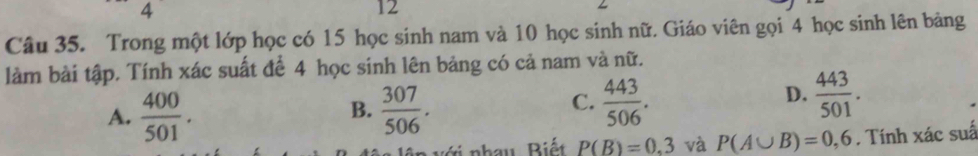 4
12
Câu 35. Trong một lớp học có 15 học sinh nam và 10 học sinh nữ. Giáo viên gọi 4 học sinh lên bảng
làm bài tập. Tính xác suất để 4 học sinh lên bảng có cả nam và nữ.
A.  400/501 .  307/506 . 
B.
C.  443/506 .  443/501 . 
D.
ớ i nhau Biết P(B)=0.3 và P(A∪ B)=0,6. Tính xác suấ