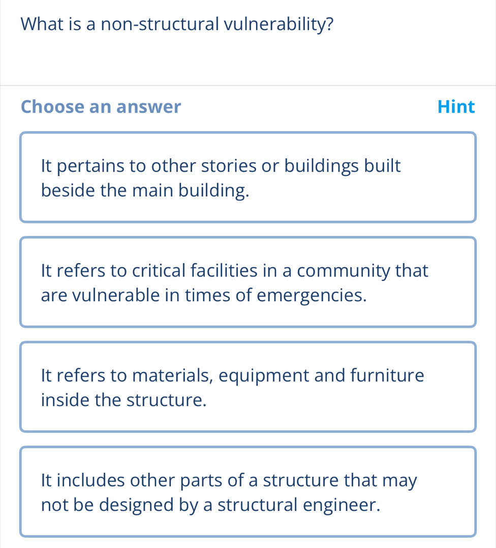 What is a non-structural vulnerability?
Choose an answer Hint
It pertains to other stories or buildings built
beside the main building.
It refers to critical facilities in a community that
are vulnerable in times of emergencies.
It refers to materials, equipment and furniture
inside the structure.
It includes other parts of a structure that may
not be designed by a structural engineer.