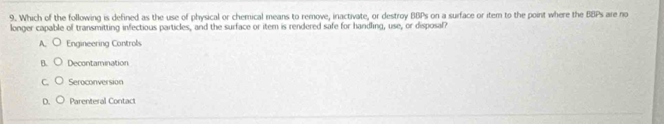 Which of the following is defined as the use of physical or chemical means to remove, inactivate, or destroy BBPs on a surface or item to the point where the BBPs are no
longer capable of transmitting infectious particles, and the surface or item is rendered safe for handling, use, or disposal?
A. Engineering Controls
Decontamination
Seroconversion
D. Parenteral Contact