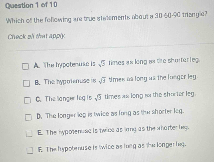 Which of the following are true statements about a 30 - 60 - 90 triangle?
Check all that apply.
A. The hypotenuse is sqrt(3) times as long as the shorter leg.
B. The hypotenuse is sqrt(3) times as long as the longer leg.
C. The longer leg is sqrt(3) times as long as the shorter leg.
D. The longer leg is twice as long as the shorter leg.
E. The hypotenuse is twice as long as the shorter leg.
F. The hypotenuse is twice as long as the longer leg.