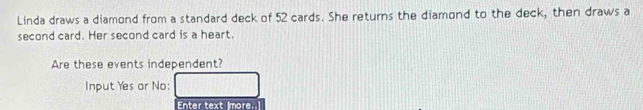 Linda draws a diamond from a standard deck of 52 cards. She returns the diamond to the deck, then draws a 
second card. Her second card is a heart. 
Are these events independent? 
Input Yes or No: 
Enter text (more..]