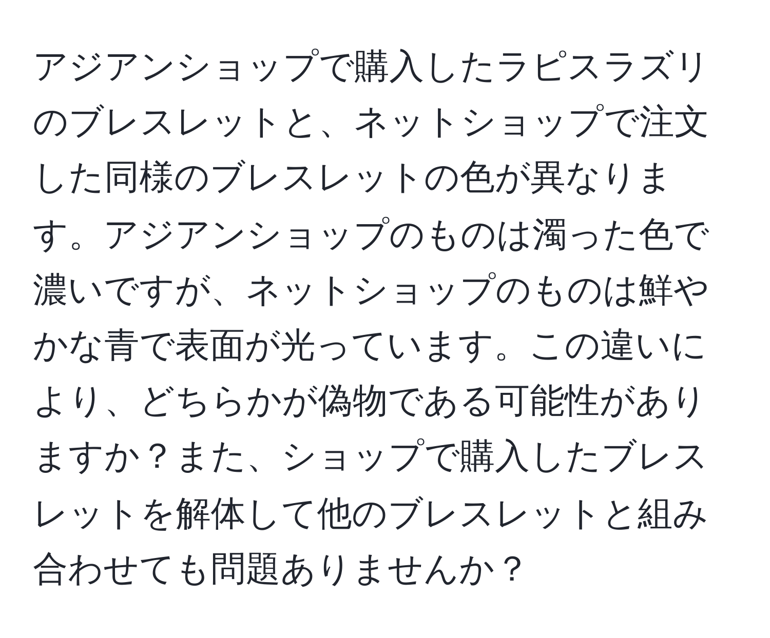 アジアンショップで購入したラピスラズリのブレスレットと、ネットショップで注文した同様のブレスレットの色が異なります。アジアンショップのものは濁った色で濃いですが、ネットショップのものは鮮やかな青で表面が光っています。この違いにより、どちらかが偽物である可能性がありますか？また、ショップで購入したブレスレットを解体して他のブレスレットと組み合わせても問題ありませんか？