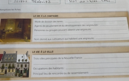 Remplíssez les fiches. 
la vie à la campagne 
Mode de division des terres : 
_ 
Agents de peuplement et du développement des seigneuries :_ 
_ 
_ 
Personnes ou groupes pouvant obtenir une seigneurie : 
Nom donné aux cultivateurs qui habitent une seigneurie : 
_ 
a vie à la ville 
Trois villes principales de la Nouvelle-France: 
_ 
_ 
Occupations des habitants: 
_ 
Principal lieu de rencontre ou de rassemblement: 
_