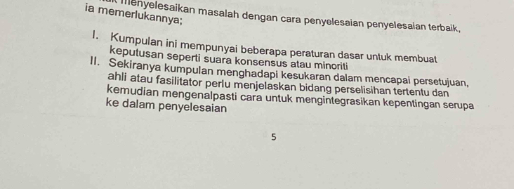 ia memerlukannya; 
menyelesaikan masalah dengan cara penyelesaian penyelesaian terbaik, 
1. Kumpulan ini mempunyai beberapa peraturan dasar untuk membuat 
keputusan seperti suara konsensus atau minoriti 
II. Sekiranya kumpulan menghadapi kesukaran dalam mencapai persetujuan, 
ahli atau fasilitator perlu menjelaskan bidang perselisihan tertentu dan 
kemudian mengenalpasti cara untuk mengintegrasikan kepentingan serupa 
ke dalam penyelesaian 
5