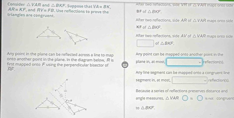 Consider △ VAR and △ BKF. Suppose that VA=BK, After two reflections, side VR of △ VAR maps onto side
AR=KF , and RV=FB. Use reflections to prove the BF of △ BKF. 
triangles are congruent. △ VAR maps onto side
After two reflections, side AR of
KF of △ BKF.
After two reflections, side AV of △ VAR
maps onto side
□ of △ BKF. 
Any point in the plane can be reflected across a line to map Any point can be mapped onto another point in the
onto another point in the plane. In the diagram below, R is plane in, at most, reflection(s).
first mapped onto F using the perpendicular bisector of
overline RF.
Any line segment can be mapped onto a congruent line
segment in, at most, reflection(s).
Because a series of reflections preserves distance and
angle measures, △ VAR bigcirc is C is not congruent
F=R
x
to △ BKF.
B