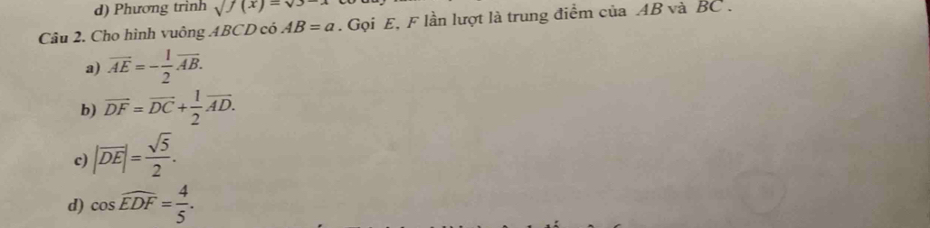 d) Phương trình sqrt(f(x))=sqrt(3-x)
Câu 2. Cho hình vuông ABCD có AB=a. Gọi E, F lần lượt là trung điểm của AB và BC.
a) overline AE=- 1/2 overline AB.
b) vector DF=vector DC+ 1/2 vector AD.
c) |overline DE|= sqrt(5)/2 .
d) cos widehat EDF= 4/5 .