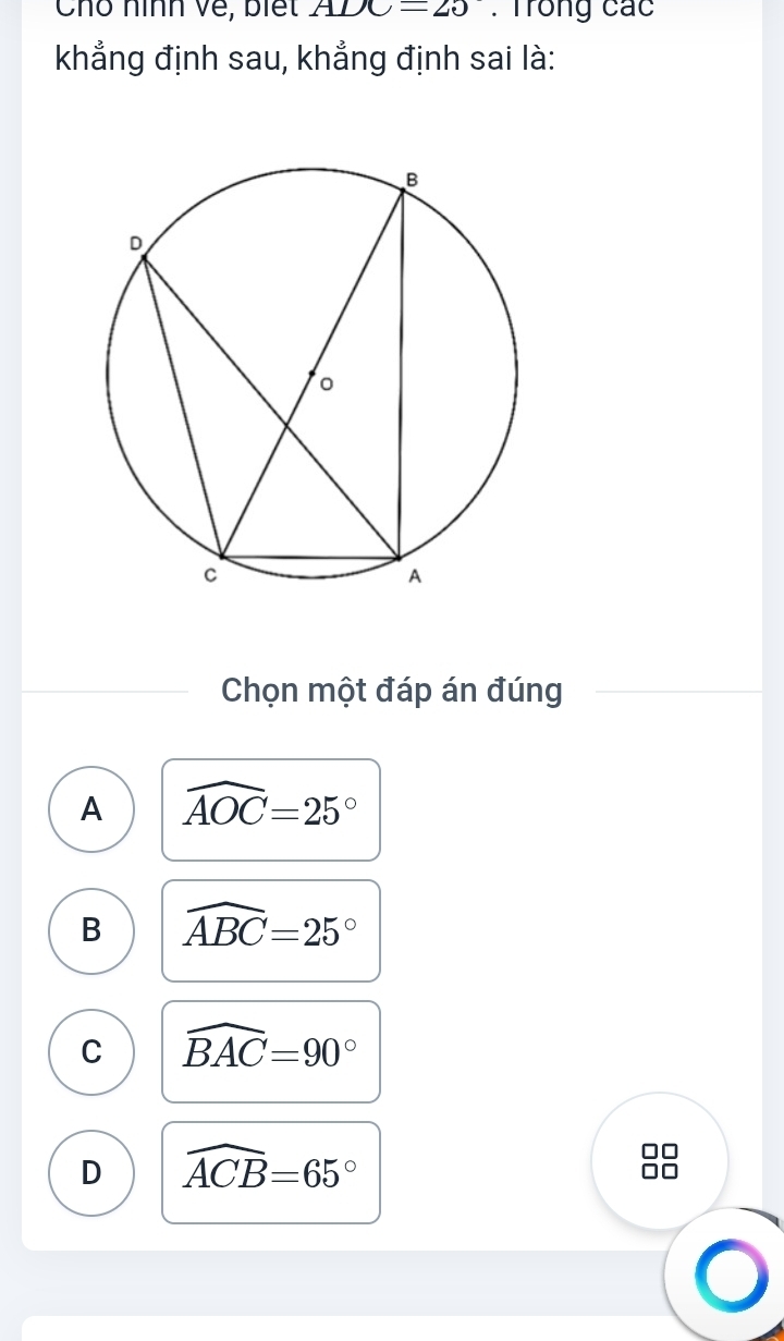 Chô nình về, biết ADC=20. Trong các
khẳng định sau, khẳng định sai là:
Chọn một đáp án đúng
A widehat AOC=25°
B widehat ABC=25°
C widehat BAC=90°
D widehat ACB=65°
□□
□□