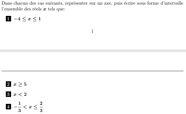 Dans chacun des cas suivants, représenter sur un axe, puis écrire sous forme d'intervalle 
l'ensemble des réels x tels que: 
1 -4≤ x≤ 1
1 
2 x≥ 5
3 x<2</tex> 
4 - 1/3 