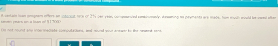 compound 
A certain loan program offers an interest rate of 2% per year, compounded continuously. Assuming no payments are made, how much would be owed after
seven years on a loan of $1700? 
Do not round any intermediate computations, and round your answer to the nearest cent.