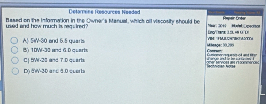 Determine Resources Needed
Based on the information in the Owner's Manual, which oil viscosity should be Repair Order
used and how much is required? Year: 2019 Model: Expedition
Eng/Trans: 3.5L v6 GTD!
A) 5W-30 and 5.5 quarts VIN: 1FMJU2ATBKEA00004
Mileage: 30,286
B) 10W-30 and 6.0 quarts Concem;
Customer requests oil and fifter
change and to be contacted if
C) 5W-20 and 7.0 quarts other services are recommended
Technician Notes
D) 5W-30 and 6.0 quarts