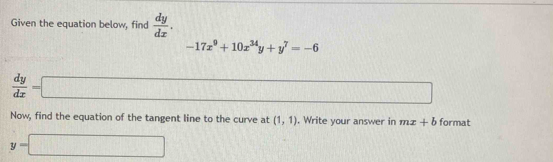 Given the equation below, find  dy/dx .
-17x^9+10x^(34)y+y^7=-6
 dy/dx =□ _  
Now, find the equation of the tangent line to the curve at (1,1). Write your answer in mx+b format
y=□