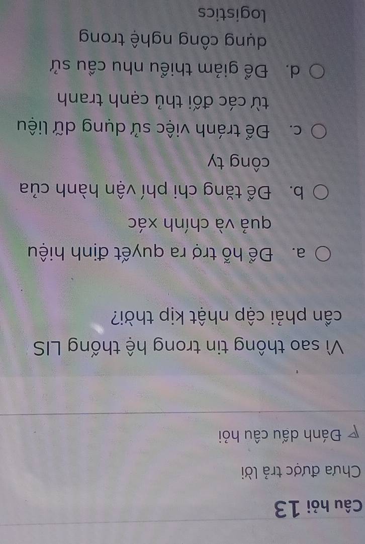 Câu hỏi 13
Chưa được trả lời
D Đánh dấu câu hỏi
Vì sao thông tin trong hệ thống LIS
cần phải cập nhật kịp thời?
a. Để hỗ trợ ra quyết định hiệu
quả và chính xác
b. Để tăng chi phí vận hành của
công ty
c. Để tránh việc sử dụng dữ liệu
từ các đối thủ cạnh tranh
d. Để giảm thiểu nhu cầu sử
dụng công nghệ trong
logistics