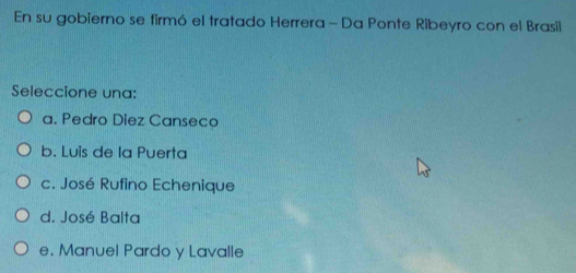 En su gobierno se firmó el tratado Herrera - Da Ponte Ribeyro con el Brasil
Seleccione una:
a. Pedro Diez Canseco
b. Luis de la Puerta
c. José Rufino Echenique
d. José Balta
e. Manuel Pardo y Lavalle