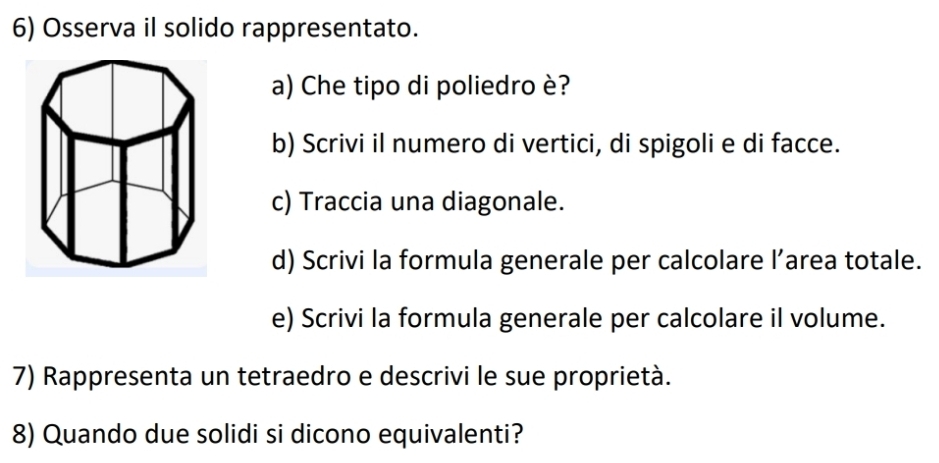 Osserva il solido rappresentato. 
a) Che tipo di poliedro è? 
b) Scrivi il numero di vertici, di spigoli e di facce. 
c) Traccia una diagonale. 
d) Scrivi la formula generale per calcolare l’area totale. 
e) Scrivi la formula generale per calcolare il volume. 
7) Rappresenta un tetraedro e descrivi le sue proprietà. 
8) Quando due solidi si dicono equivalenti?