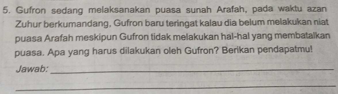 Gufron sedang melaksanakan puasa sunah Arafah, pada waktu azan 
Zuhur berkumandang, Gufron baru teringat kalau dia belum melakukan niat 
puasa Arafah meskipun Gufron tidak melakukan hal-hal yang membatalkan 
puasa. Apa yang harus dilakukan oleh Gufron? Berikan pendapatmu! 
Jawab:_ 
_