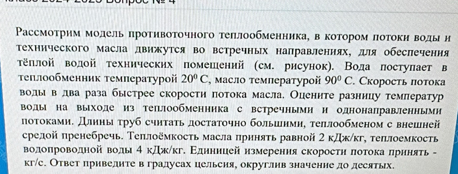 РΡассмоτрим модель πротивоτочного τеπлообменника, в котором πотоки воды и
Τехнического масла движутся во встречных направлениях, для обесπечения
τёπлой водой технических помешений (см. рисунок). Вода πостуπает в
τеπлообменник темлературой 20°C , Μаслο τемлературοй 90°C. Скорость πотока
волы в лва раза быстрее скорости πотока масла. Оцените разницу темπератур
воды на выходе из теплообменника с встречными и однонаправленными
лотоками. Длиηы τруб считать достаточно большими, τеπлообменом с внешней
срелой πренебречь. Теπлоёмкость масла πриняτь равной 2 кДж/кг, теπлоемкость
Βодоπроводной водь 4 кджίкг. Εдиницей измеренияскоросτη πотока δπрηηняτь -
кг/с. Ответ приведите в градусах цельсия, округлив значение до десятых.