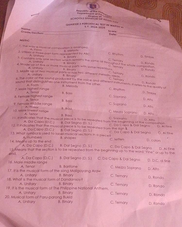 Republic of the Philippioe
Department of Ear Phine
SCHOOLS DIVISION OF BAGO CITY
QUARTER 3 PERIODICAL TEST IN MAPEH V
S.Y. 2024-2025
Score:
Name: _Date:
Grade/Section:_
MUSIC
1. The way a musical composition is arranged.
A. Form B. Melody
2. Utilizes a three-part form represented by ABC. C. Rhythm D. Timbre
A. Unitary B. Binary
C. Ternary D. Rondo
3. Contains only one section which remains the same all throughout the whole composition.
A. Unifary B. Binary
C. Ternary
4. Made up of five or more musical parts with some repetitions. D. Rondo
A. Unitary B. Binary
C. Ternary
5. Made up of two musical parts or has two different melodic ideas. D. Rondo
A. Unitary B. Binary
C. Ternary D. Rondo
6. The color of the sound produced by the voice and different instruments. It refers to the quality of
sound that distinguishes one instrument from the other.
A. Form B. Melody
7. Male highest range C. Rhythm
A. Tenor B. Bass
D. Timbre
8. Female highest range C. Soprano
D. Alto
A. Tenor B. Bass
9. Female middle range C. Soprano D. Alto
A. Tenor B. Bass C. Mezzo Soprano
10. Male lowest range D. Alto
A. Tenor B. Bass C. Soprano D. Alto
11. It indicates that the musical piece is to be repeated from the beginning of the composition.
A. Da Capo (D.C.) B. Dal Segno (D.S.) C. Da Capo & Dal Segno
12. It indicates that the musical piece is to be repeated from the sign $. D. Al Fine
A. Da Capo (D.C.) B. Dal Segno (D.S.) C. Da Capo & Dal Segno D. Al Fine
13. What symbol is used to label musical sections in a piece?
A. numbers B. shapes C. letters D. colors
14. Means up to the end
A. Da Capo (D.C.) B. Dal Segno (D.S.) C. Da Capo & Dal Segno D. Al Fine
15. Means that the section is to be repeated from the beginning up to the word ''Fine'' or up to the
end,
A. Da Capo (D.C.) B. Dal Segno (D.S.) C. Da Capo & Dal Segno D. D.C. al fine
16. Male middle range
A. Tenor B. Baritone C. Mezzo Soprano D. Alto
17. It is the musical form of the song Maligayang Araw C. Ternary D. Rondo
A. Unitary B. Binary
18. What is the musical form of Dandansoy?
A. Unitary B. Binary C. Ternary D. Rondo
19. It is the musical form of The Philippine National Anthem.
A. Unitary B. Binary C. Ternary D. Rondo
20. Musical form of Paru-parong Bukid
A. Unitary B. Binary C. Ternary D. Rondo