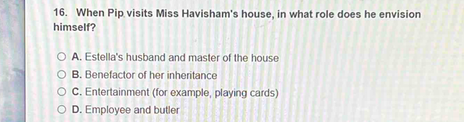 When Pip visits Miss Havisham's house, in what role does he envision
himself?
A. Estella's husband and master of the house
B. Benefactor of her inheritance
C. Entertainment (for example, playing cards)
D. Employee and butler